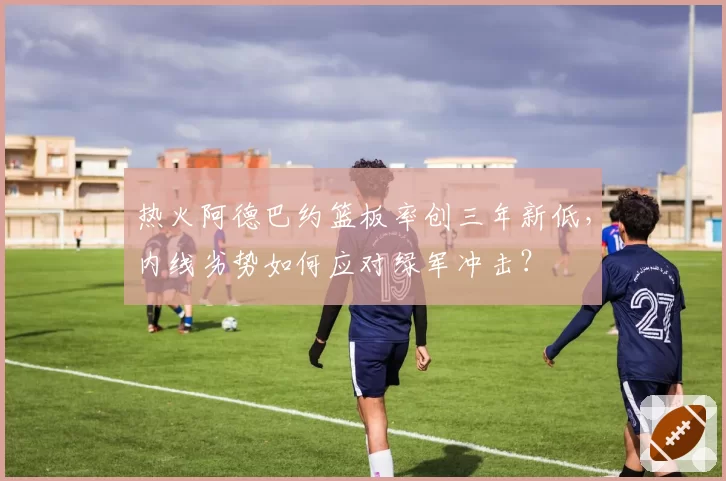 热火阿德巴约篮板率创三年新低,内线劣势如何应对绿军冲击?