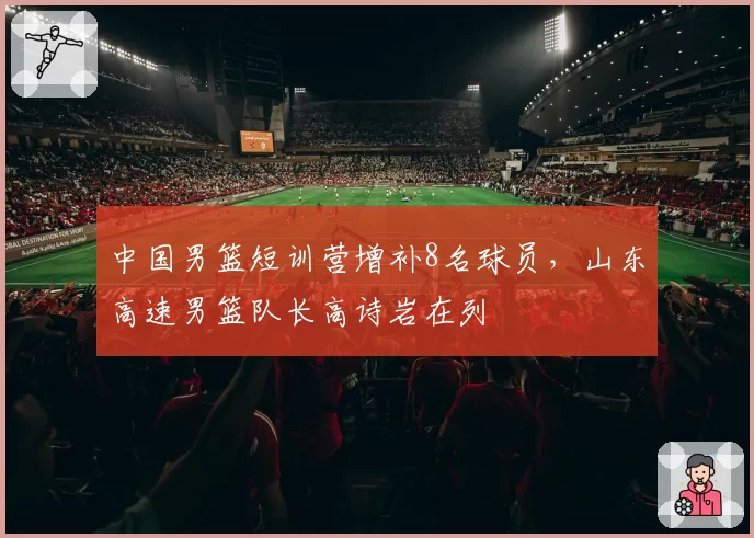 中国男篮短训营增补8名球员,山东高速男篮队长高诗岩在列