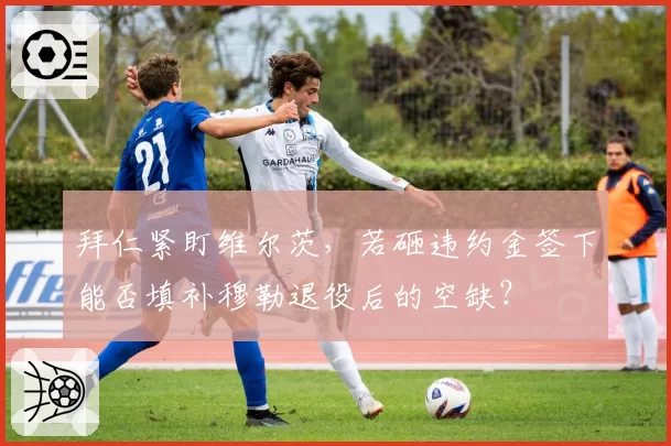 拜仁紧盯维尔茨,若砸违约金签下能否填补穆勒退役后的空缺?