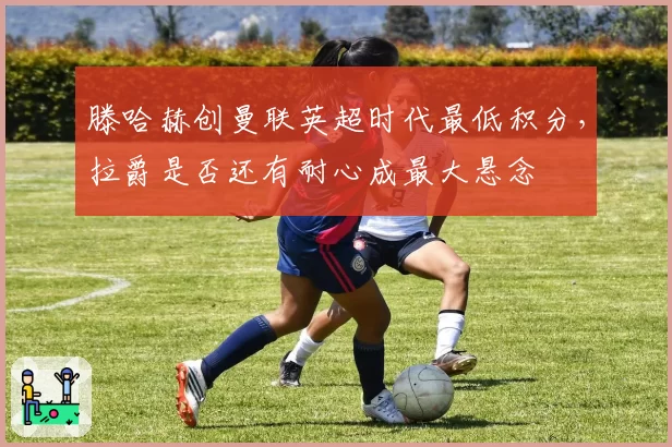 滕哈赫创曼联英超时代最低积分,拉爵是否还有耐心成最大悬念