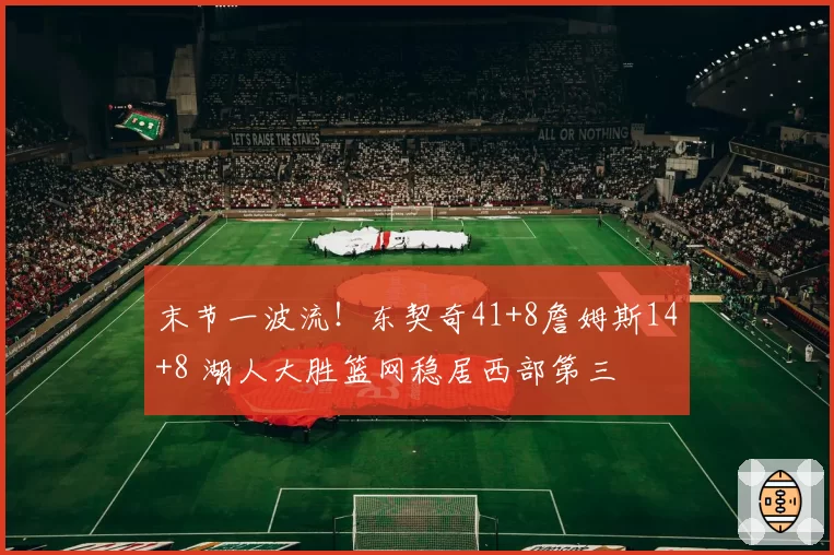 末节一波流！东契奇41+8詹姆斯14+8 湖人大胜篮网稳居西部第三