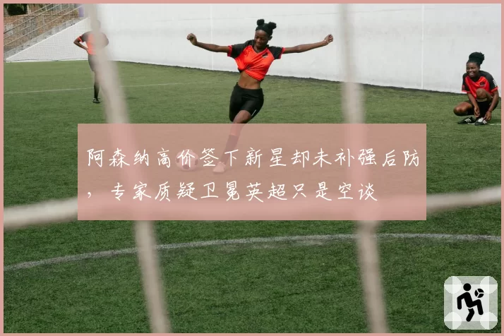 阿森纳高价签下新星却未补强后防,专家质疑卫冕英超只是空谈