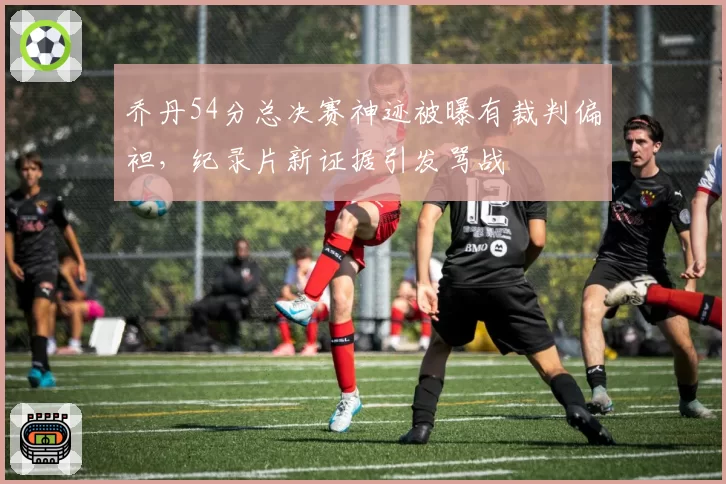 乔丹54分总决赛神迹被曝有裁判偏袒，纪录片新证据引发骂战