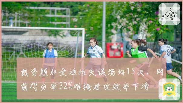 戴资颖非受迫性失误场均15次,网前得分率32%难掩进攻效率下滑