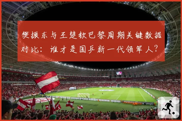 樊振东与王楚钦巴黎周期关键数据对比：谁才是国乒新一代领军人？