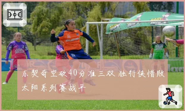 东契奇空砍40分准三双 独行侠惜败太阳系列赛战平