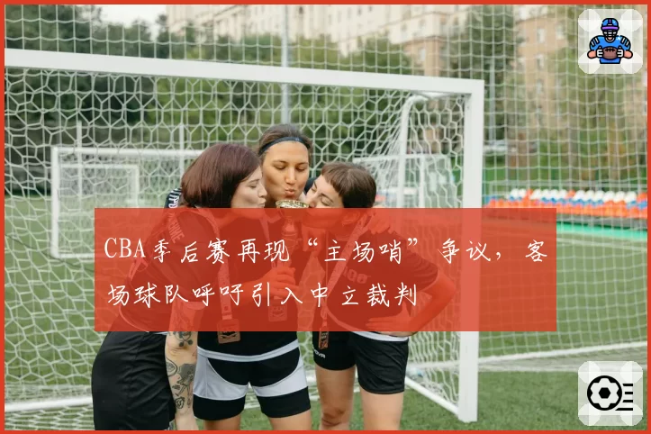 CBA季后赛再现“主场哨”争议，客场球队呼吁引入中立裁判