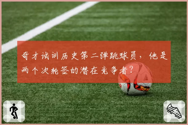 奇才试训历史第二弹跳球员,他是两个次轮签的潜在竞争者?