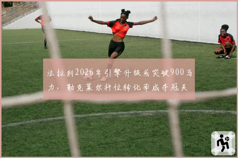 法拉利2026年引擎升级或突破900马力，勒克莱尔杆位转化率成夺冠关键